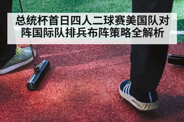 总统杯首日四人二球赛美国队对阵国际队排兵布阵策略全解析